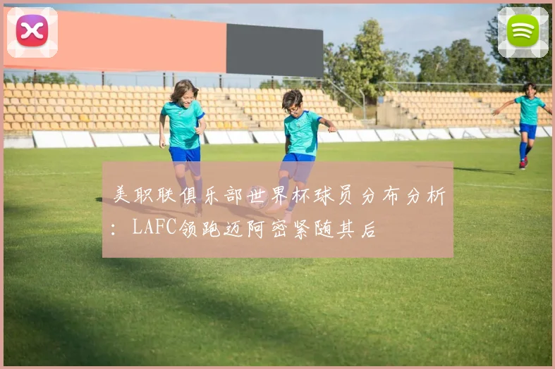 美职联俱乐部世界杯球员分布分析：LAFC领跑迈阿密紧随其后