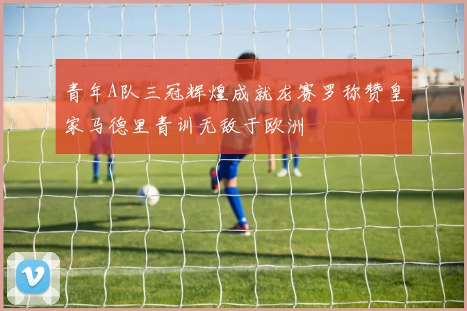 青年A队三冠辉煌成就龙赛罗称赞皇家马德里青训无敌于欧洲