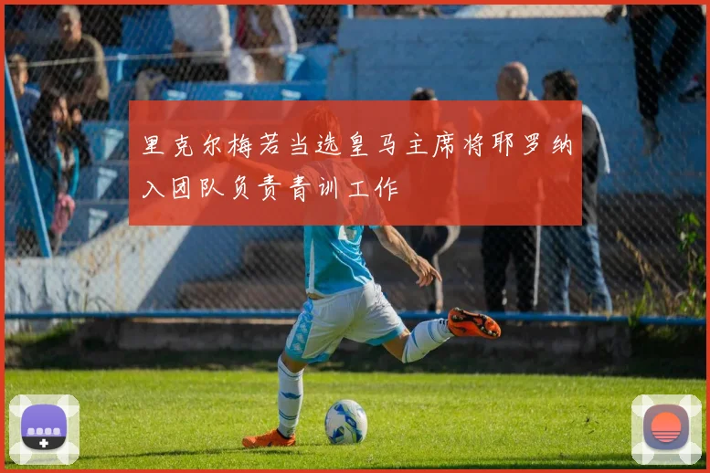里克尔梅若当选皇马主席将耶罗纳入团队负责青训工作