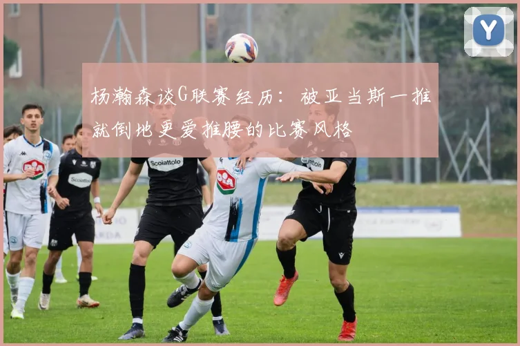 杨瀚森谈G联赛经历：被亚当斯一推就倒地更爱推腰的比赛风格