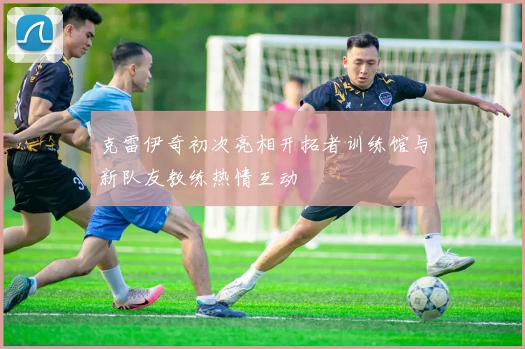 克雷伊奇初次亮相开拓者训练馆与新队友教练热情互动