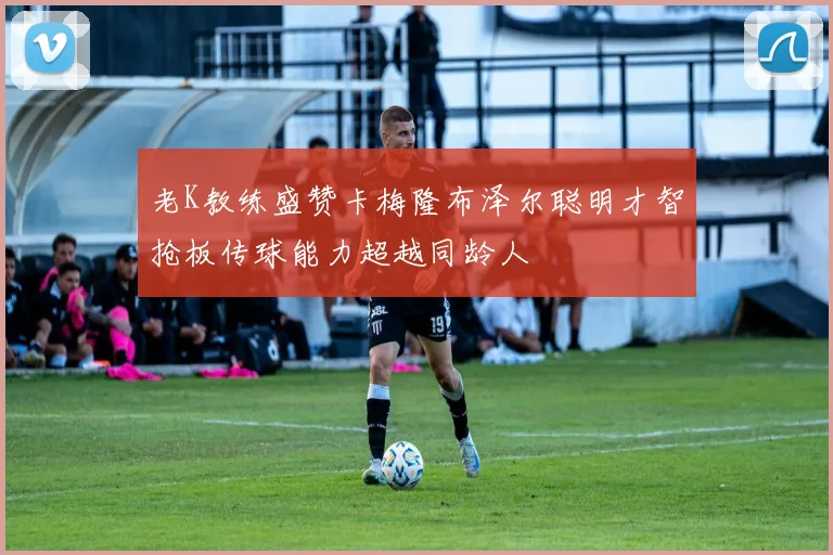 老K教练盛赞卡梅隆布泽尔聪明才智抢板传球能力超越同龄人