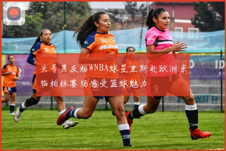 头号男友粉WNBA球星里斯赴欧洲亲临柏林赛场感受篮球魅力