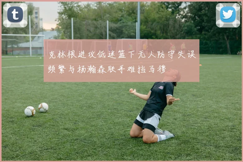克林根进攻低迷篮下无人防守失误频繁与杨瀚森联手难挡马穆