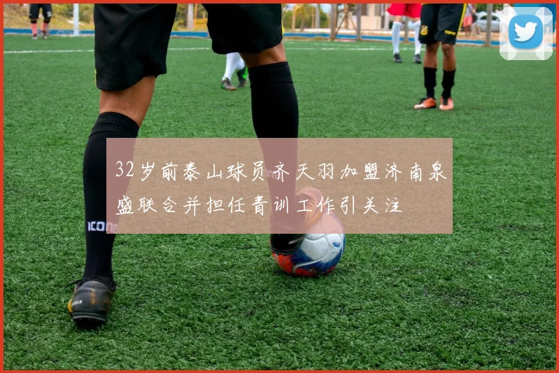 32岁前泰山球员齐天羽加盟济南泉盛联合并担任青训工作引关注