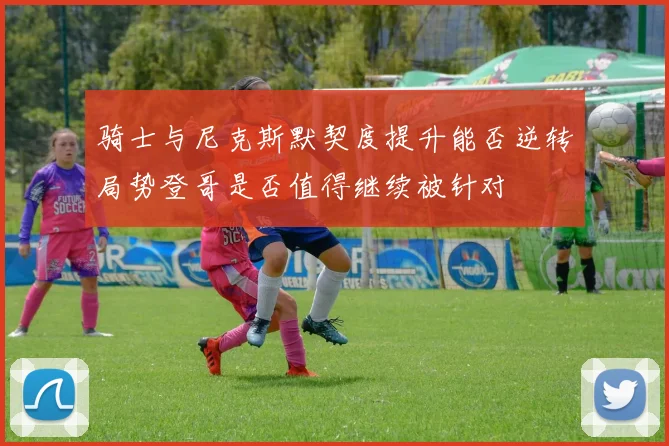 骑士与尼克斯默契度提升能否逆转局势登哥是否值得继续被针对