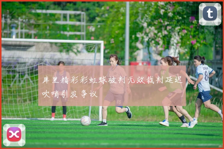 库里精彩彩虹球被判无效裁判延迟吹哨引发争议