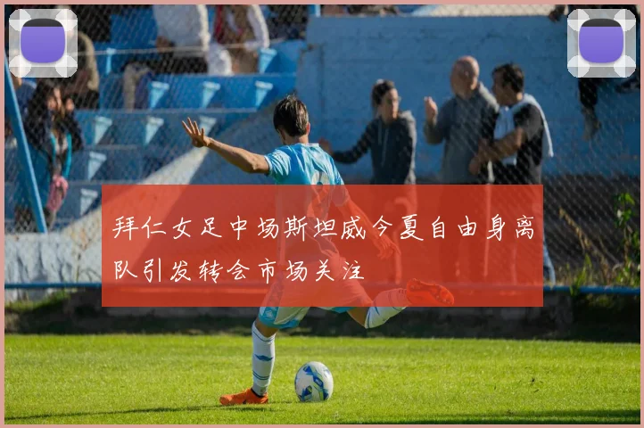 拜仁女足中场斯坦威今夏自由身离队引发转会市场关注