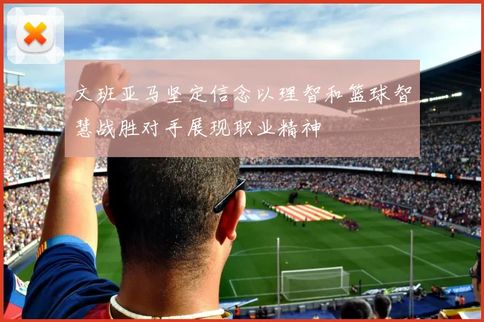 文班亚马坚定信念以理智和篮球智慧战胜对手展现职业精神