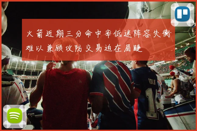 火箭近期三分命中率低迷阵容失衡难以兼顾攻防交易迫在眉睫