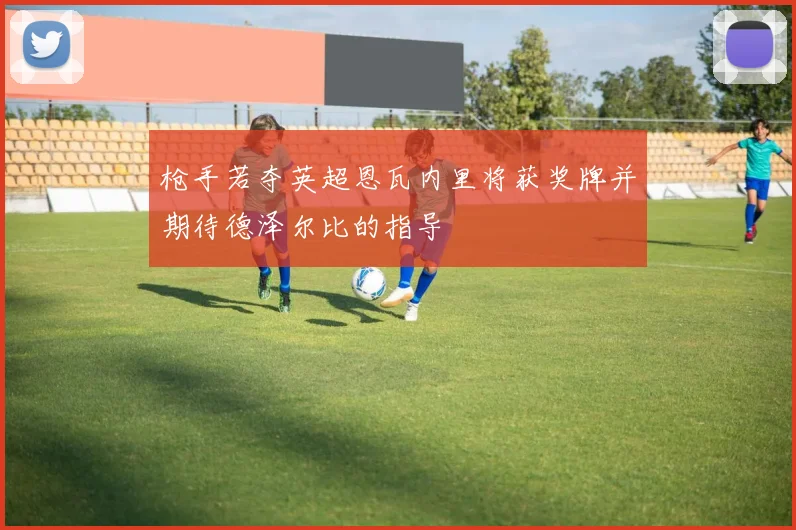 枪手若夺英超恩瓦内里将获奖牌并期待德泽尔比的指导