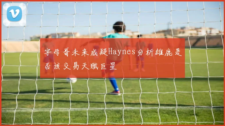 字母哥未来成疑Haynes分析雄鹿是否该交易天赋巨星
