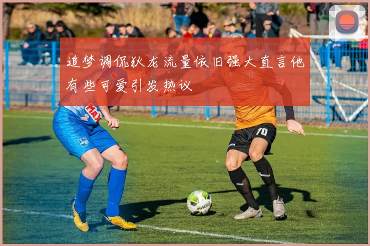 追梦调侃狄龙流量依旧强大直言他有些可爱引发热议
