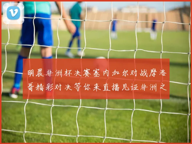 明晨非洲杯决赛塞内加尔对战摩洛哥精彩对决等你来直播见证非洲之王的诞生