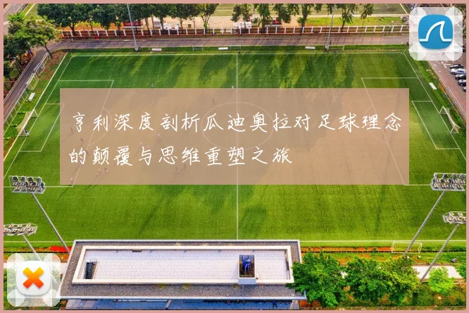 亨利深度剖析瓜迪奥拉对足球理念的颠覆与思维重塑之旅