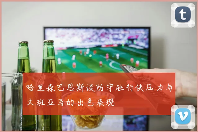 哈里森巴恩斯谈防守独行侠压力与文班亚马的出色表现