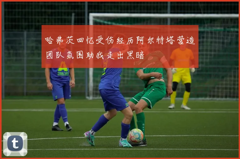 哈弗茨回忆受伤经历阿尔特塔营造团队氛围助我走出黑暗