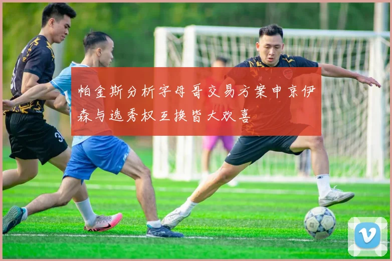 帕金斯分析字母哥交易方案申京伊森与选秀权互换皆大欢喜